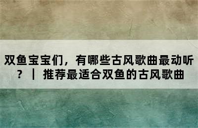 双鱼宝宝们，有哪些古风歌曲最动听？｜ 推荐最适合双鱼的古风歌曲